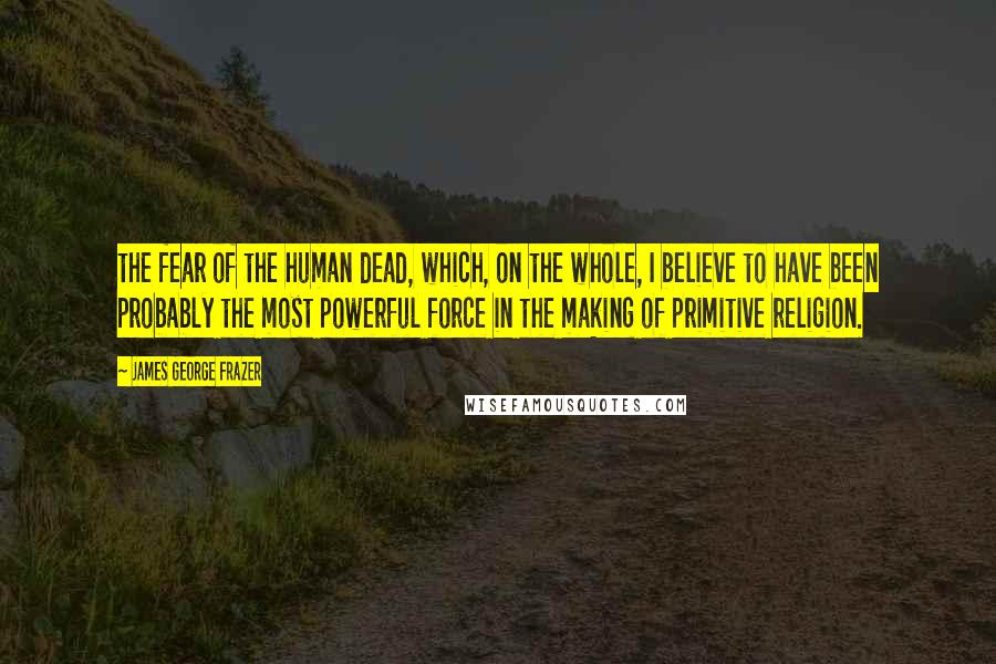 James George Frazer Quotes: the fear of the human dead, which, on the whole, I believe to have been probably the most powerful force in the making of primitive religion.