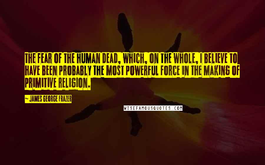 James George Frazer Quotes: the fear of the human dead, which, on the whole, I believe to have been probably the most powerful force in the making of primitive religion.