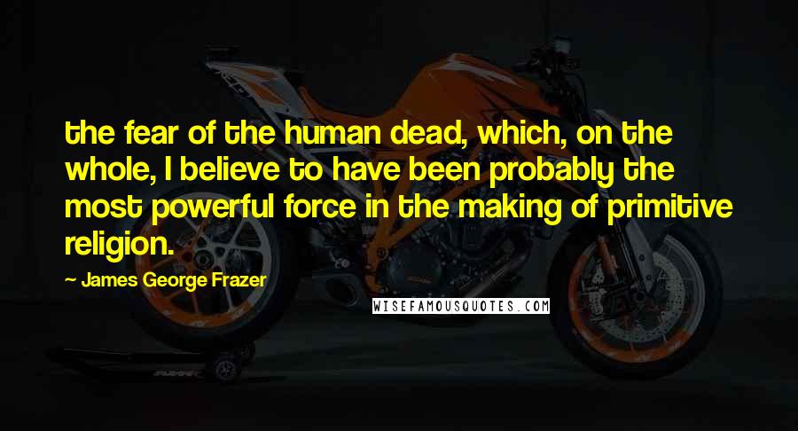 James George Frazer Quotes: the fear of the human dead, which, on the whole, I believe to have been probably the most powerful force in the making of primitive religion.