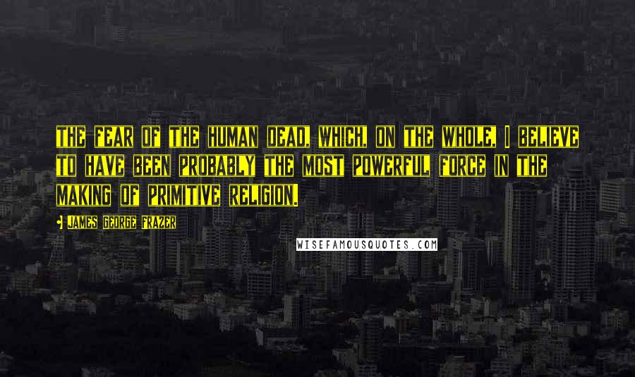 James George Frazer Quotes: the fear of the human dead, which, on the whole, I believe to have been probably the most powerful force in the making of primitive religion.