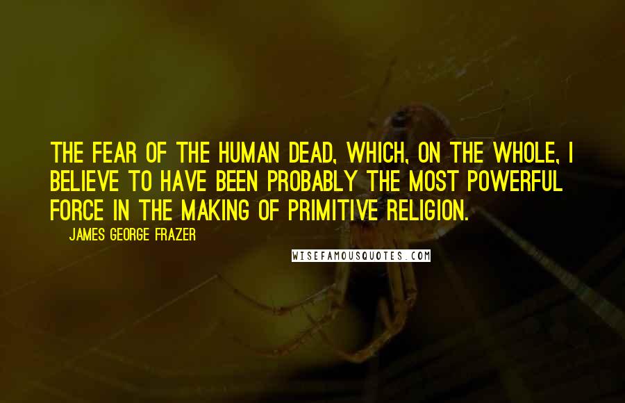 James George Frazer Quotes: the fear of the human dead, which, on the whole, I believe to have been probably the most powerful force in the making of primitive religion.