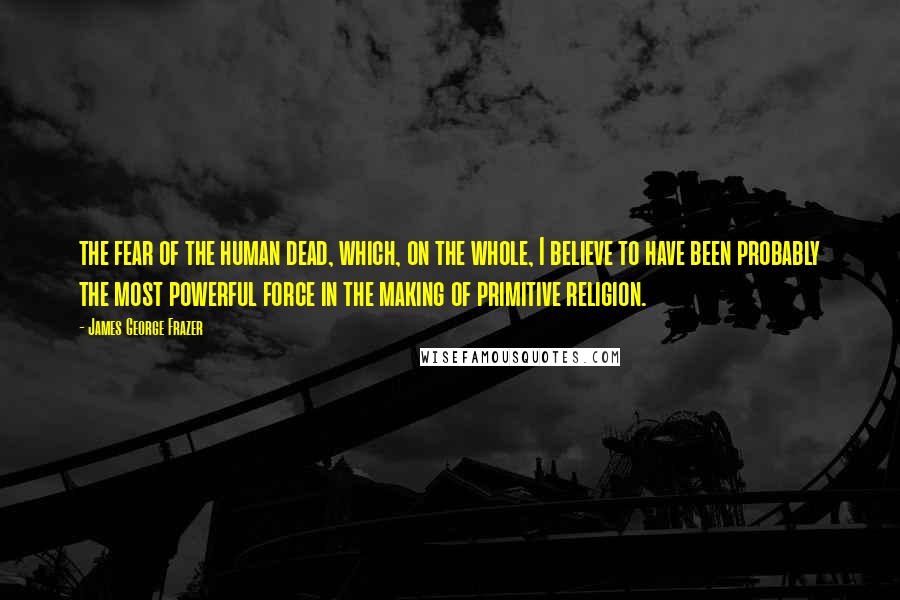 James George Frazer Quotes: the fear of the human dead, which, on the whole, I believe to have been probably the most powerful force in the making of primitive religion.