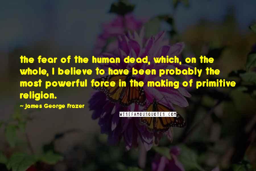 James George Frazer Quotes: the fear of the human dead, which, on the whole, I believe to have been probably the most powerful force in the making of primitive religion.