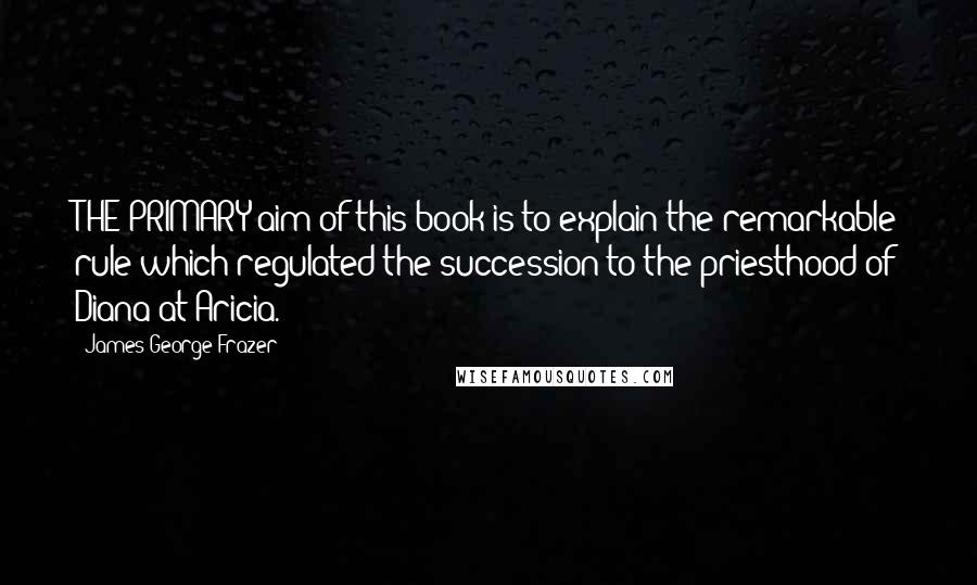 James George Frazer Quotes: THE PRIMARY aim of this book is to explain the remarkable rule which regulated the succession to the priesthood of Diana at Aricia.