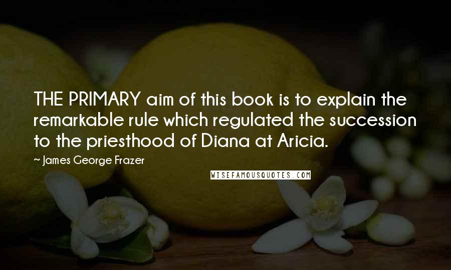 James George Frazer Quotes: THE PRIMARY aim of this book is to explain the remarkable rule which regulated the succession to the priesthood of Diana at Aricia.