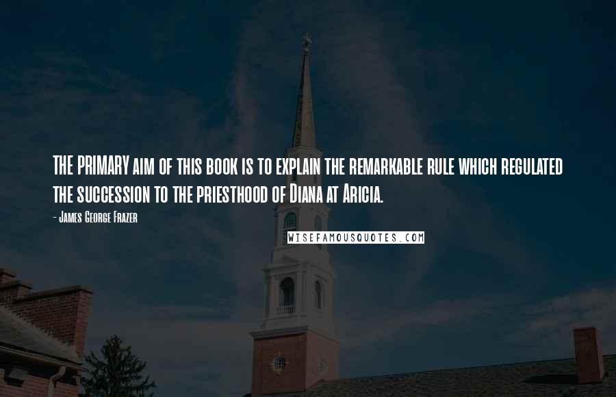 James George Frazer Quotes: THE PRIMARY aim of this book is to explain the remarkable rule which regulated the succession to the priesthood of Diana at Aricia.