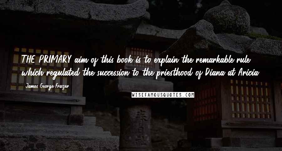 James George Frazer Quotes: THE PRIMARY aim of this book is to explain the remarkable rule which regulated the succession to the priesthood of Diana at Aricia.