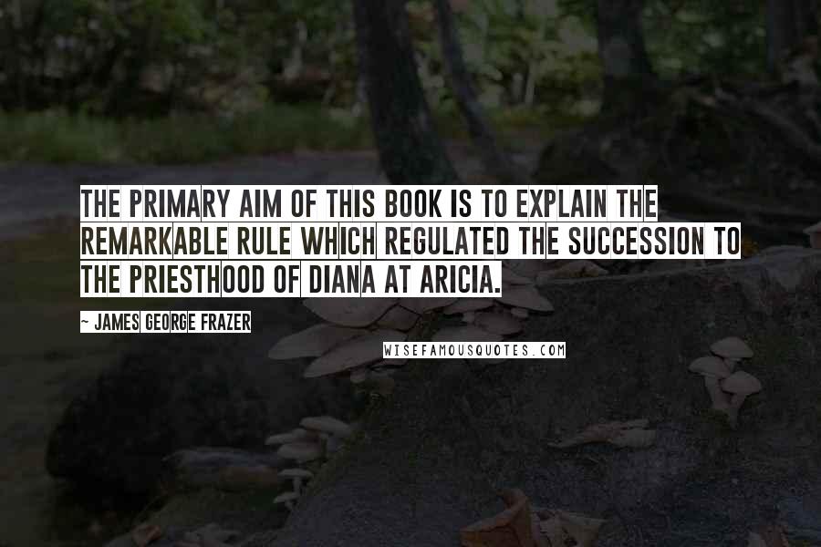 James George Frazer Quotes: THE PRIMARY aim of this book is to explain the remarkable rule which regulated the succession to the priesthood of Diana at Aricia.