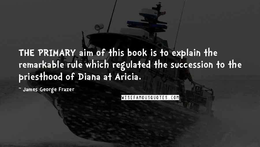 James George Frazer Quotes: THE PRIMARY aim of this book is to explain the remarkable rule which regulated the succession to the priesthood of Diana at Aricia.