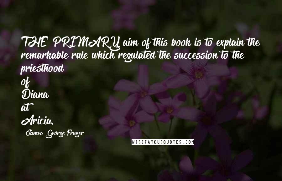 James George Frazer Quotes: THE PRIMARY aim of this book is to explain the remarkable rule which regulated the succession to the priesthood of Diana at Aricia.