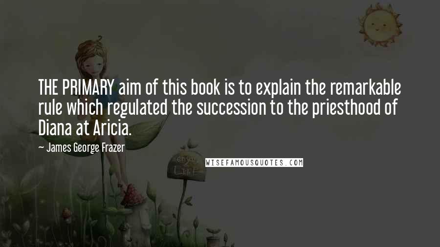 James George Frazer Quotes: THE PRIMARY aim of this book is to explain the remarkable rule which regulated the succession to the priesthood of Diana at Aricia.