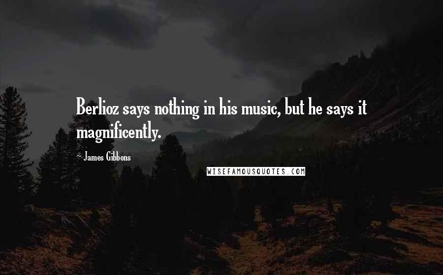 James Gibbons Quotes: Berlioz says nothing in his music, but he says it magnificently.