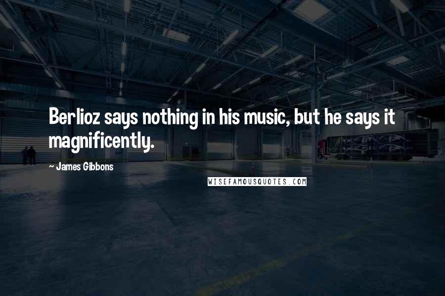 James Gibbons Quotes: Berlioz says nothing in his music, but he says it magnificently.
