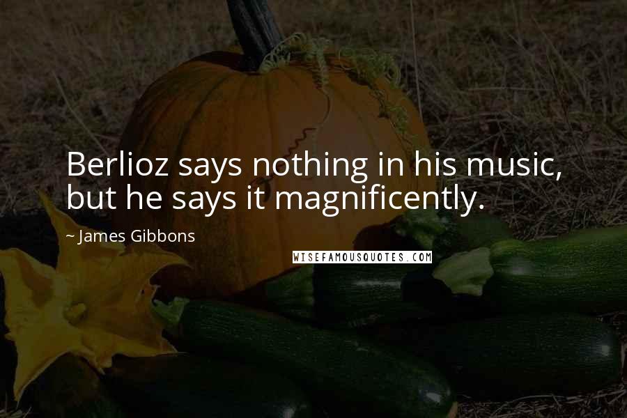 James Gibbons Quotes: Berlioz says nothing in his music, but he says it magnificently.