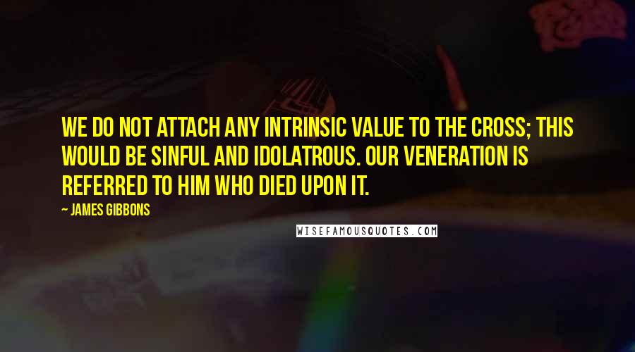 James Gibbons Quotes: We do not attach any intrinsic value to the Cross; this would be sinful and idolatrous. Our veneration is referred to Him who died upon it.