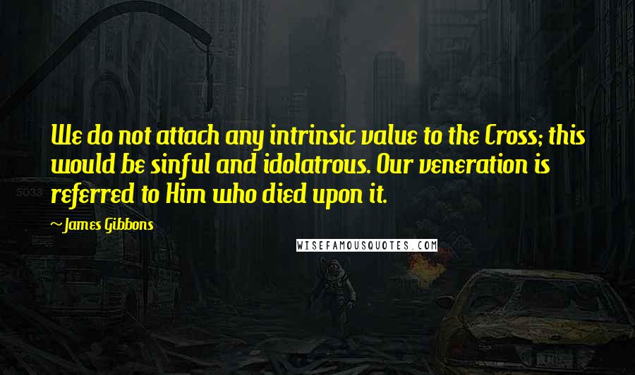 James Gibbons Quotes: We do not attach any intrinsic value to the Cross; this would be sinful and idolatrous. Our veneration is referred to Him who died upon it.