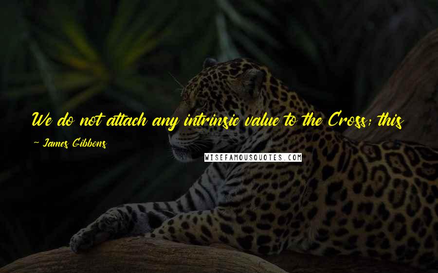 James Gibbons Quotes: We do not attach any intrinsic value to the Cross; this would be sinful and idolatrous. Our veneration is referred to Him who died upon it.