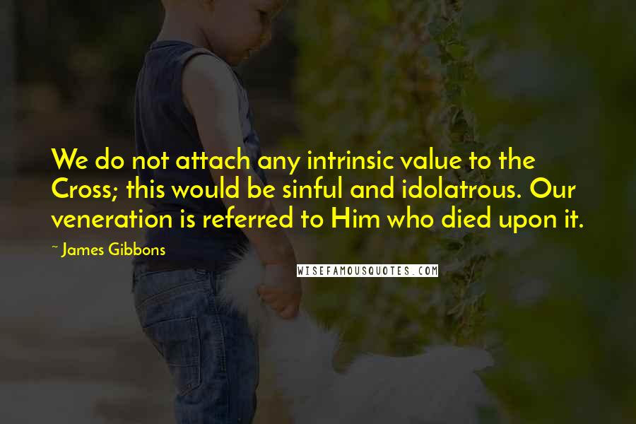 James Gibbons Quotes: We do not attach any intrinsic value to the Cross; this would be sinful and idolatrous. Our veneration is referred to Him who died upon it.