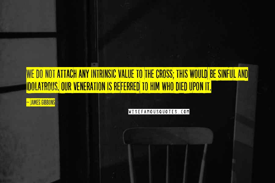 James Gibbons Quotes: We do not attach any intrinsic value to the Cross; this would be sinful and idolatrous. Our veneration is referred to Him who died upon it.