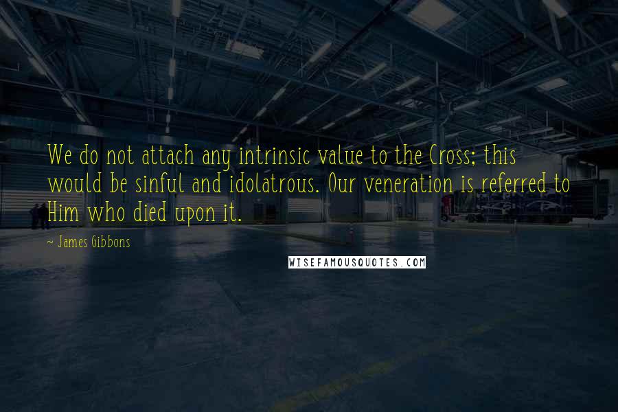 James Gibbons Quotes: We do not attach any intrinsic value to the Cross; this would be sinful and idolatrous. Our veneration is referred to Him who died upon it.