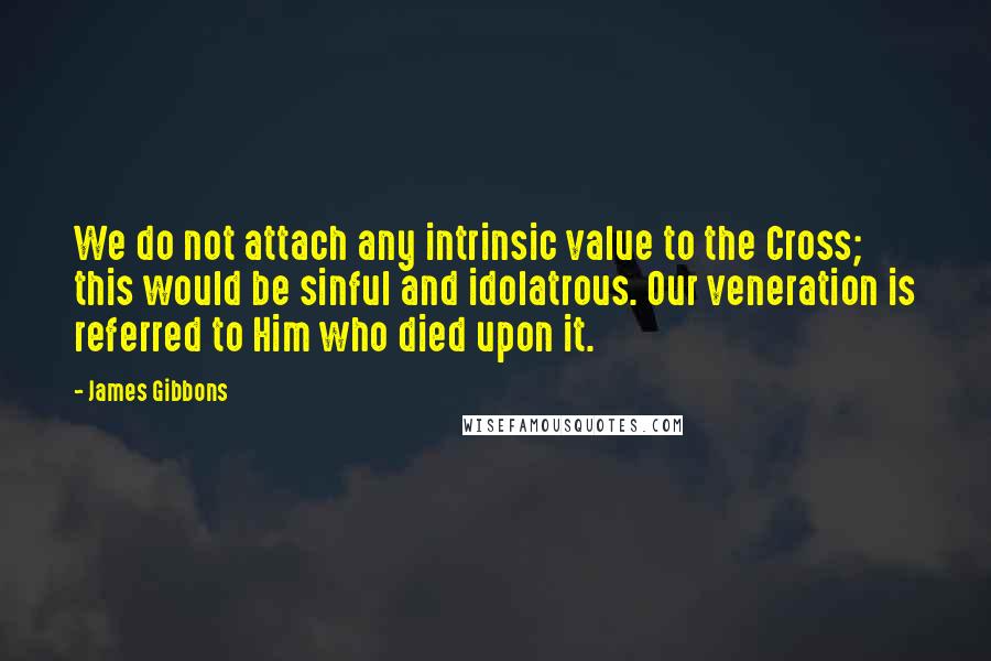 James Gibbons Quotes: We do not attach any intrinsic value to the Cross; this would be sinful and idolatrous. Our veneration is referred to Him who died upon it.