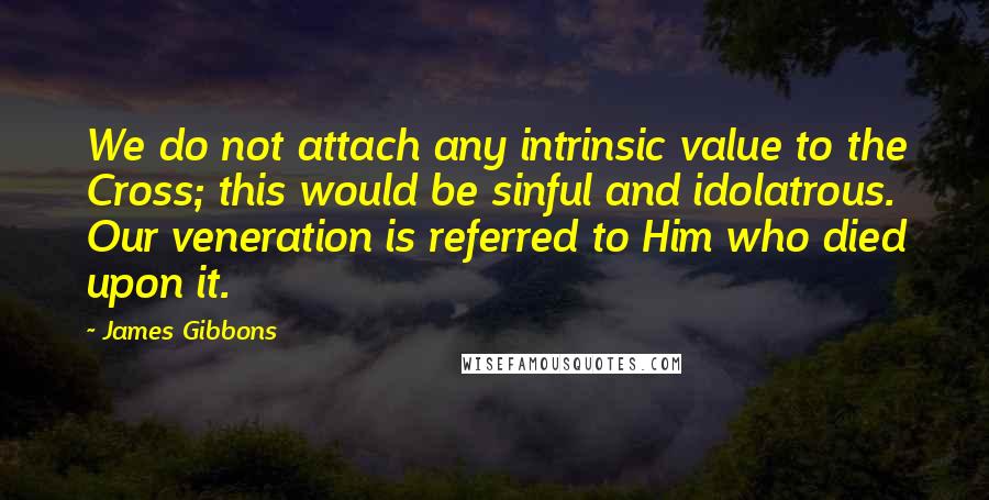 James Gibbons Quotes: We do not attach any intrinsic value to the Cross; this would be sinful and idolatrous. Our veneration is referred to Him who died upon it.