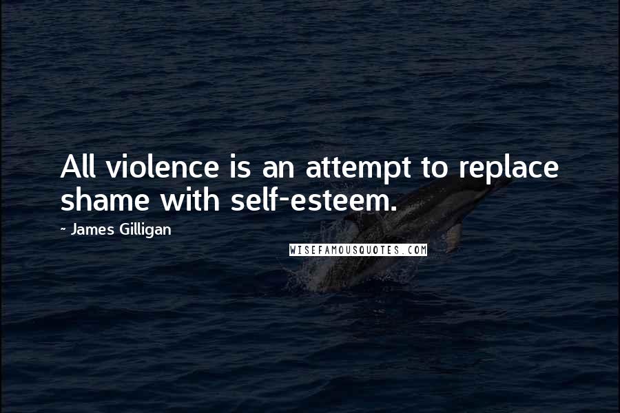 James Gilligan Quotes: All violence is an attempt to replace shame with self-esteem.