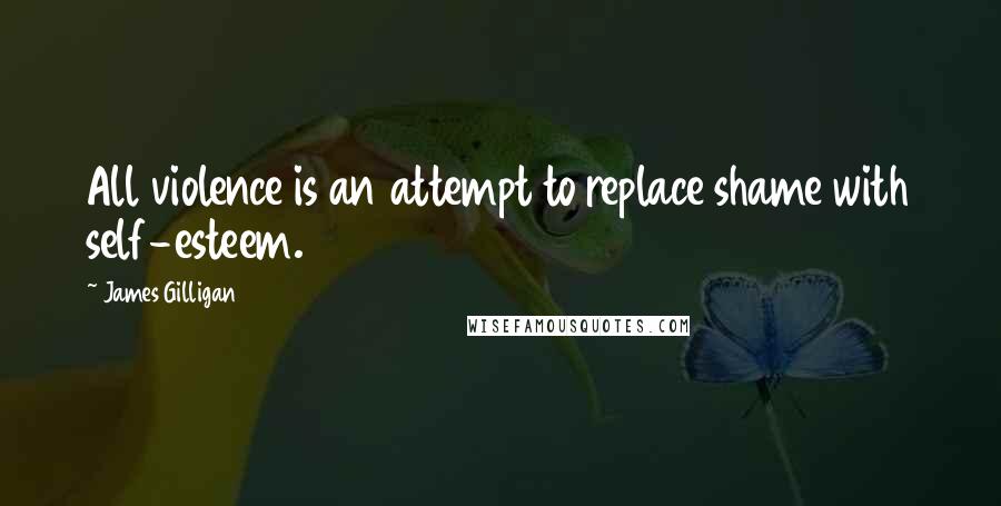 James Gilligan Quotes: All violence is an attempt to replace shame with self-esteem.
