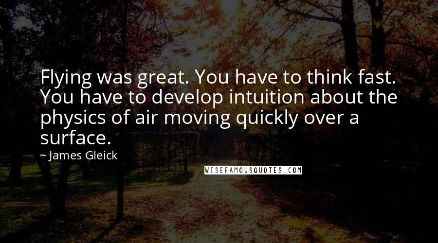 James Gleick Quotes: Flying was great. You have to think fast. You have to develop intuition about the physics of air moving quickly over a surface.