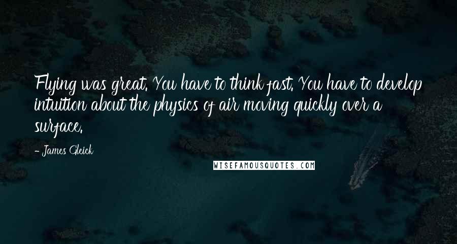 James Gleick Quotes: Flying was great. You have to think fast. You have to develop intuition about the physics of air moving quickly over a surface.