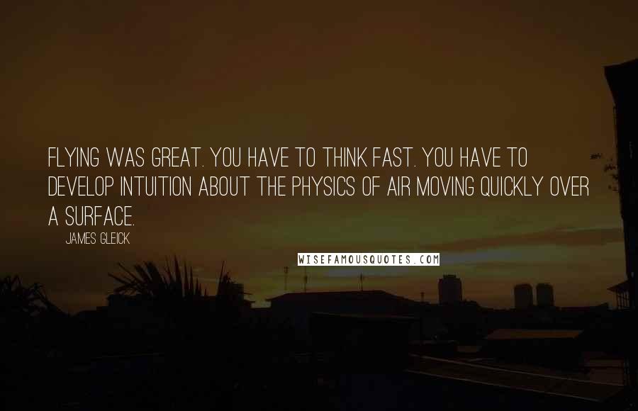 James Gleick Quotes: Flying was great. You have to think fast. You have to develop intuition about the physics of air moving quickly over a surface.