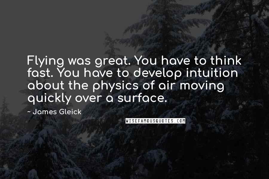 James Gleick Quotes: Flying was great. You have to think fast. You have to develop intuition about the physics of air moving quickly over a surface.