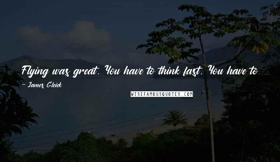 James Gleick Quotes: Flying was great. You have to think fast. You have to develop intuition about the physics of air moving quickly over a surface.