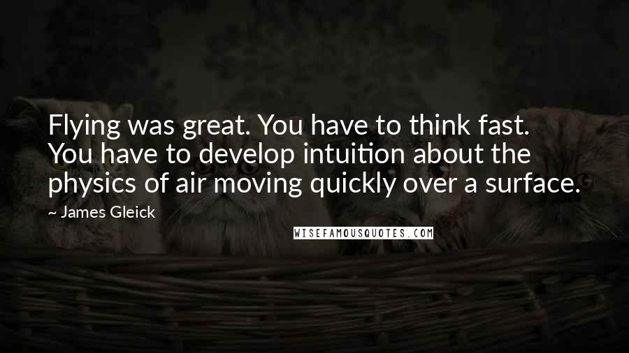 James Gleick Quotes: Flying was great. You have to think fast. You have to develop intuition about the physics of air moving quickly over a surface.