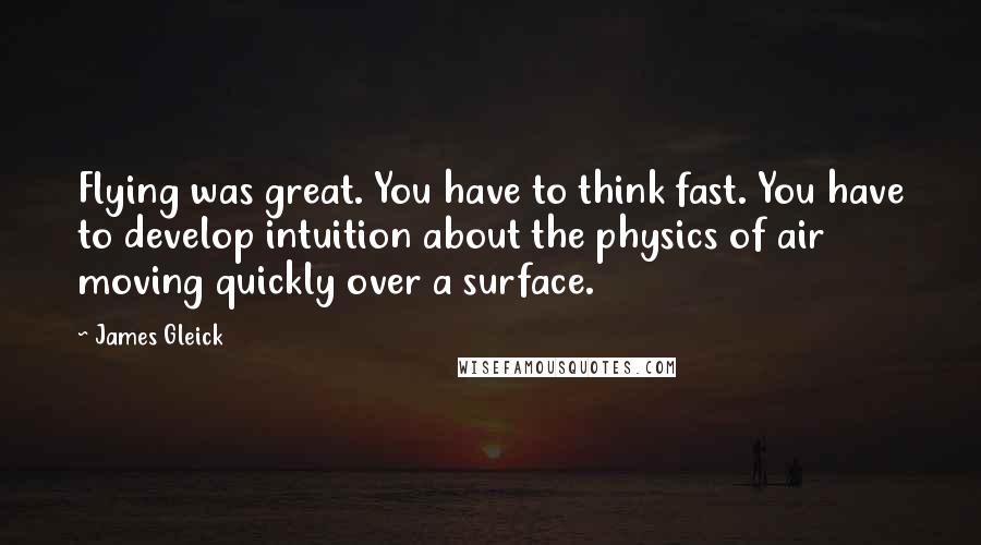 James Gleick Quotes: Flying was great. You have to think fast. You have to develop intuition about the physics of air moving quickly over a surface.