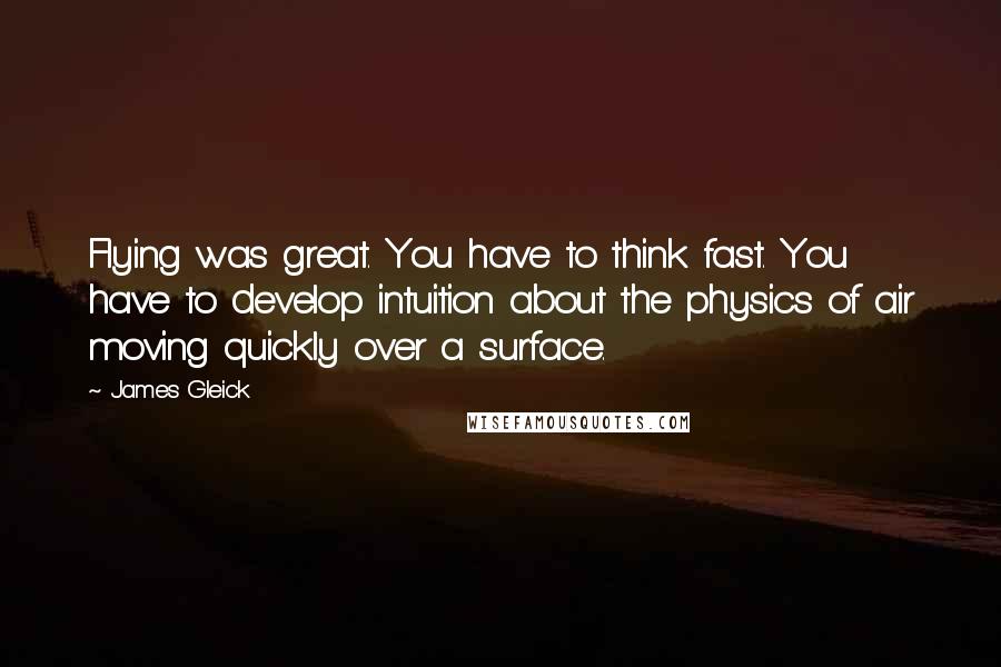 James Gleick Quotes: Flying was great. You have to think fast. You have to develop intuition about the physics of air moving quickly over a surface.