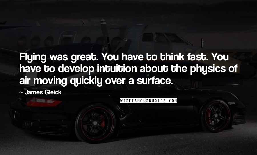 James Gleick Quotes: Flying was great. You have to think fast. You have to develop intuition about the physics of air moving quickly over a surface.