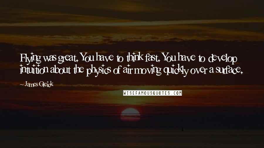 James Gleick Quotes: Flying was great. You have to think fast. You have to develop intuition about the physics of air moving quickly over a surface.