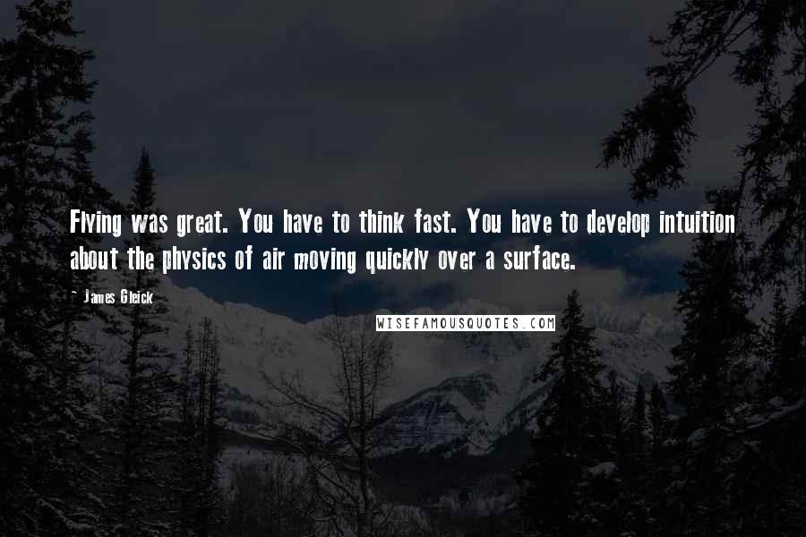 James Gleick Quotes: Flying was great. You have to think fast. You have to develop intuition about the physics of air moving quickly over a surface.