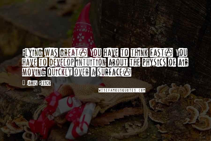 James Gleick Quotes: Flying was great. You have to think fast. You have to develop intuition about the physics of air moving quickly over a surface.