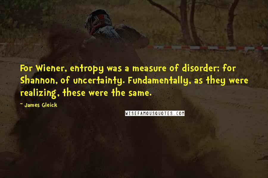 James Gleick Quotes: For Wiener, entropy was a measure of disorder; for Shannon, of uncertainty. Fundamentally, as they were realizing, these were the same.