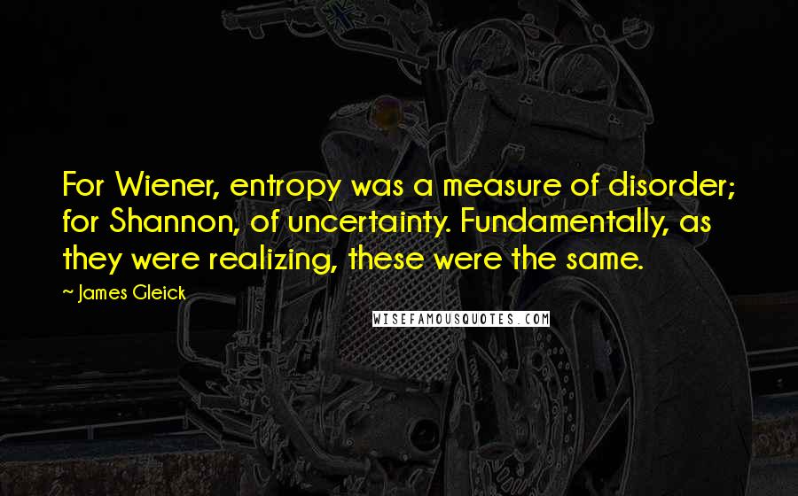 James Gleick Quotes: For Wiener, entropy was a measure of disorder; for Shannon, of uncertainty. Fundamentally, as they were realizing, these were the same.