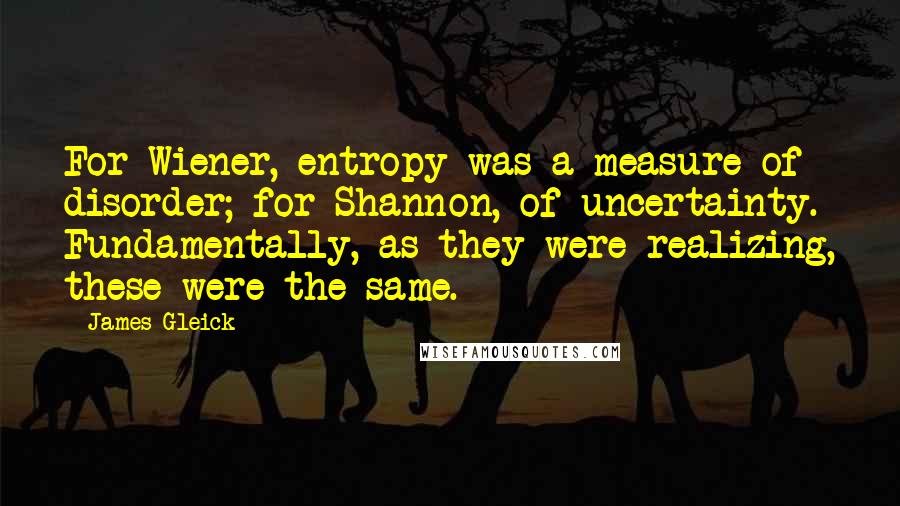 James Gleick Quotes: For Wiener, entropy was a measure of disorder; for Shannon, of uncertainty. Fundamentally, as they were realizing, these were the same.