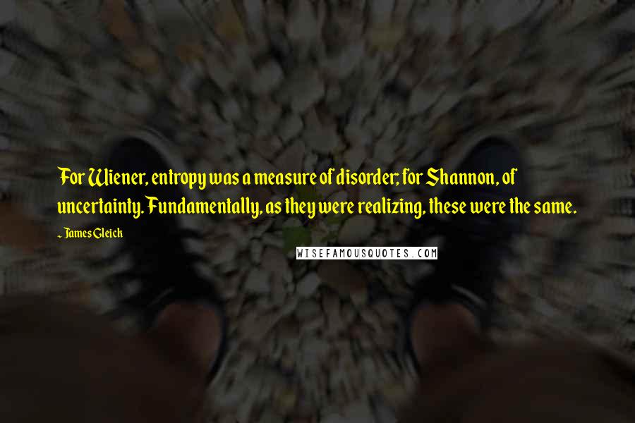 James Gleick Quotes: For Wiener, entropy was a measure of disorder; for Shannon, of uncertainty. Fundamentally, as they were realizing, these were the same.