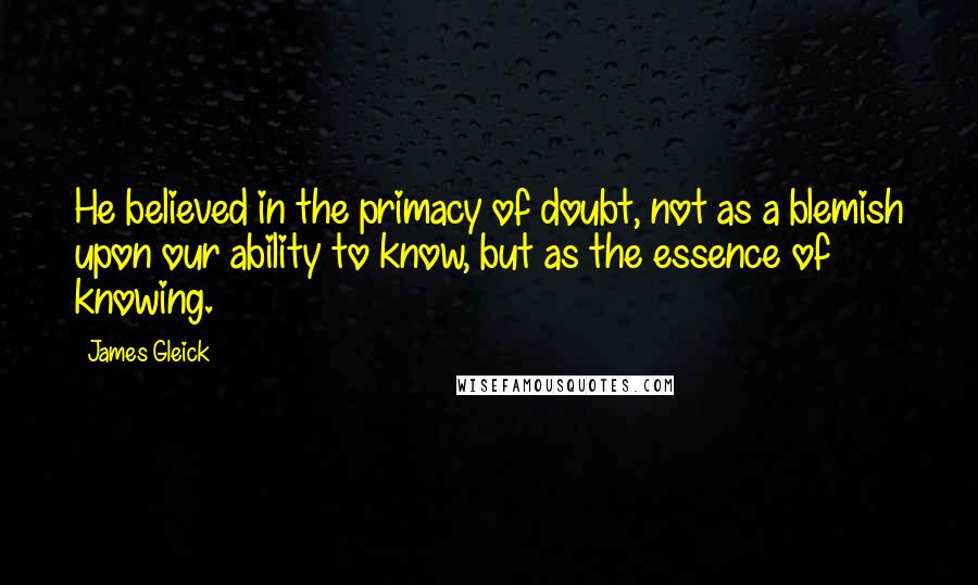 James Gleick Quotes: He believed in the primacy of doubt, not as a blemish upon our ability to know, but as the essence of knowing.