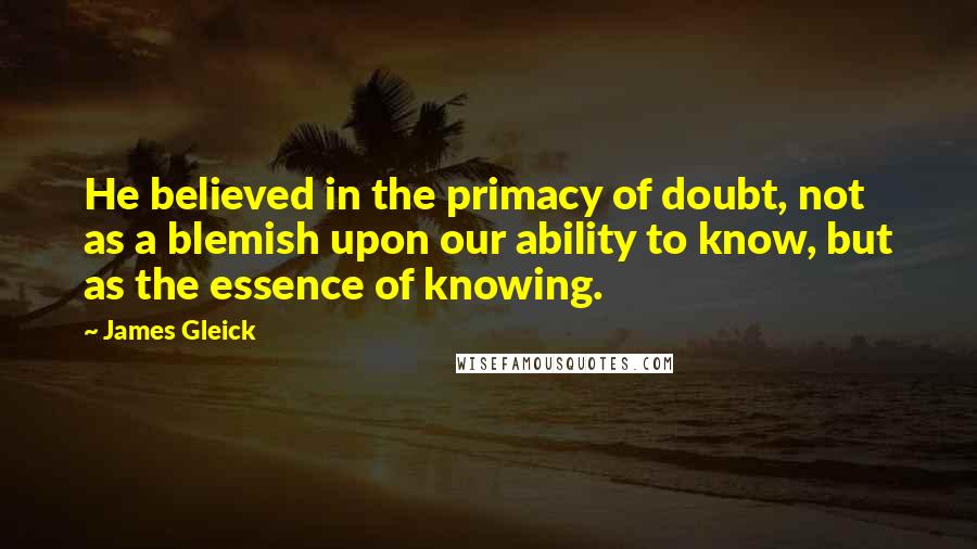 James Gleick Quotes: He believed in the primacy of doubt, not as a blemish upon our ability to know, but as the essence of knowing.