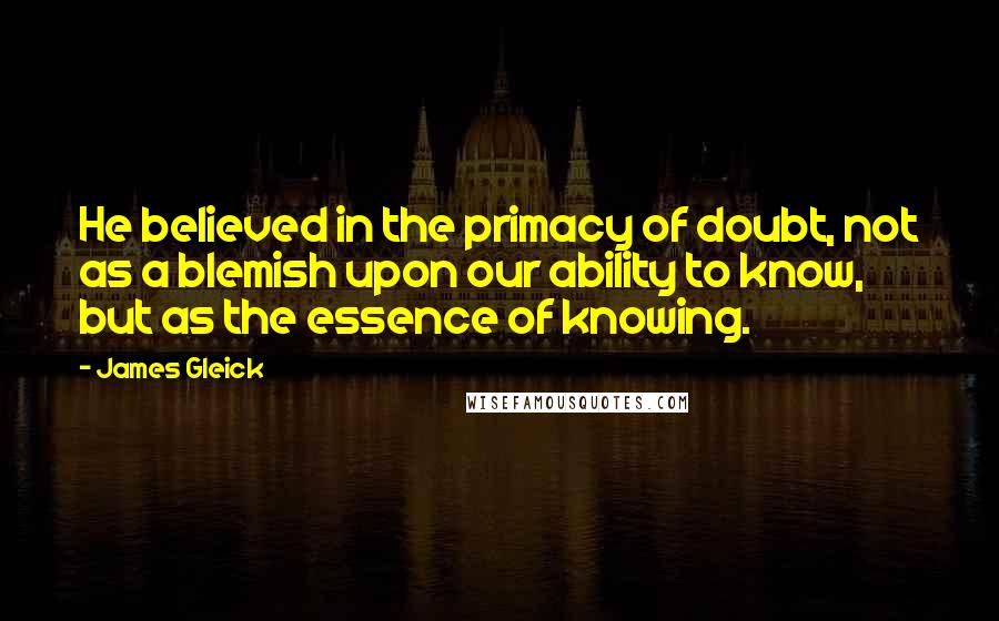 James Gleick Quotes: He believed in the primacy of doubt, not as a blemish upon our ability to know, but as the essence of knowing.
