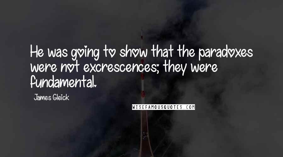 James Gleick Quotes: He was going to show that the paradoxes were not excrescences; they were fundamental.