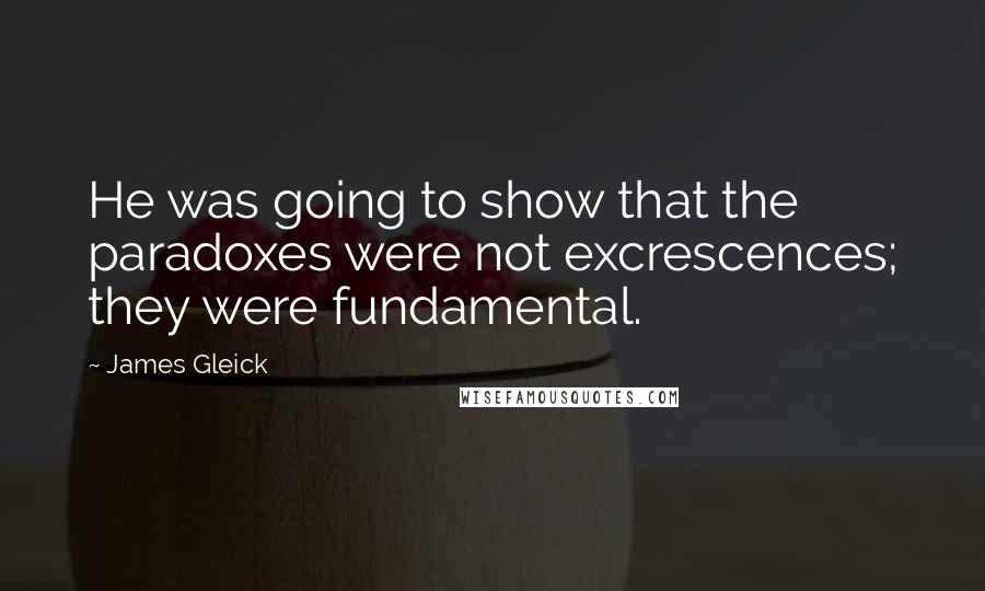 James Gleick Quotes: He was going to show that the paradoxes were not excrescences; they were fundamental.