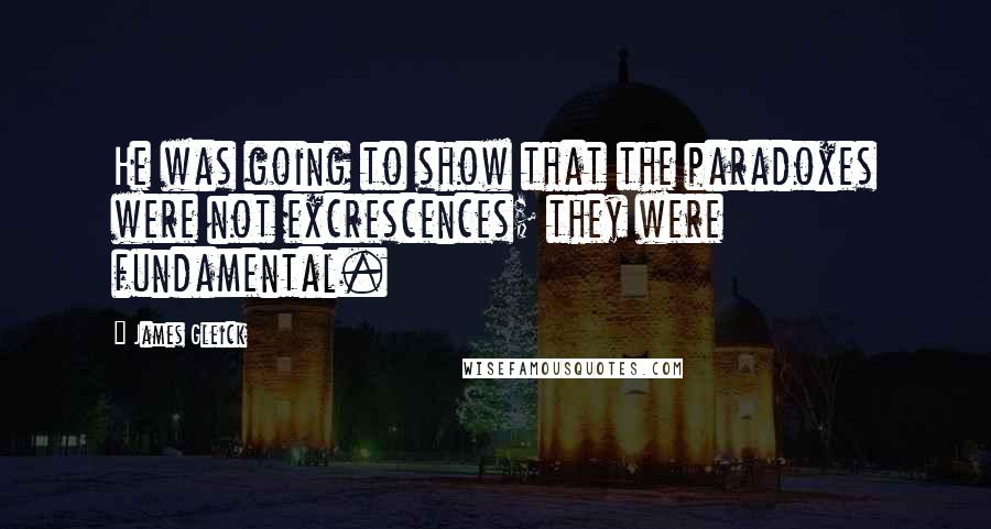 James Gleick Quotes: He was going to show that the paradoxes were not excrescences; they were fundamental.